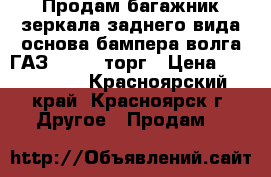 Продам багажник,зеркала заднего вида,основа бампера-волга ГАЗ 3110---торг › Цена ­ 500-2000 - Красноярский край, Красноярск г. Другое » Продам   